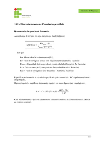68
Elementos de Máquinas
10.2 - Dimensionamento de Correias trapezoidais
Determinação da quantidade de correias
A quantidade de correias em uma transmissão é calculada por:
Em que:
Pot. Motor = Potência do motor em [Cv]
fs = Fator de serviço de acordo com o equipamento (Ver tabela 1 correia)
Pcorreia = Capacidade de transmissão da correia tabelado.(Ver tabela 2,e 3 correia)
fcc = fator de correção do comprimento da correia (Ver tabela 4 correia)
fcac = Fator de correção do arco de contato ( Ver tabela 5 correia)
Especificação da correia: A correia é especificada pelo tamanho (A, B,C) e pelo comprimento
em polegadas.
O comprimento L, medido na linha neutra (centro) em mmm da correia é calculado por:
C
DD
DDCL
⋅
−
++⋅+⋅=
4
)12(
)12(57,12
2
Com o comprimento é possível determinar o tamanho comercial da correia através da tabela 6
de correias no anexo.
fcacfccP
fsPot
QtdeCorr
correia
motor
⋅⋅
⋅
=
 