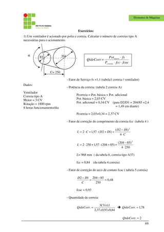 69
Elementos de Máquinas
Exercícios:
1) Um ventilador é acionado por polia e correia. Calcular o número de correias tipo A
necessárias para o acionamento.
Dados:
Ventilador
Correia tipo A
Motor = 3 CV
Rotação = 1800 rpm
8 horas funcionamento/dia
C= 250
α 20485
- Fator de Serviço fs =1,1 (tabela1 correia / ventilador)
- Potência da correia: (tabela 2 correia A)
Pcorreia = Pot. básica + Pot. adicional
Pot. básica = 2,03 CV
Pot. adicional = 0,34 CV (para D2/D1 = 204/85 =2,4
= 1,49 em diante)
Pcorreia = 2,03+0,34 = 2,37 CV
- Fator de correção do comprimento da correia fcc (tabela 4 )
C
DD
DDCL
⋅
−
++⋅+⋅=
4
)12(
)12(57,12
2
2504
)85204(
)85204(57,12502
2
⋅
−
++⋅+⋅=L
L= 968 mm ( da tabela 6, correia tipo A37)
fcc = 0,84 (da tabela 4 correia)
- Fator de correção do arco de contato fcac ( tabela 5 correia)
48,0
250
8520412
=
−
=
−
C
DD
fcac = 0,93
- Quantidade de correia:
84,093,037,2
1,13
.
xx
CVx
QtdeCorr = 78,1. =QtdeCorr
2. =QtdeCorr
fcacfccP
fsPot
QtdeCorr
correia
motor
⋅⋅
⋅
=
 