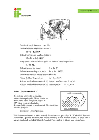 7
Elementos de Máquinas
Ângulo do perfil da rosca: α = 60º.
Diâmetro menor do parafuso (núcleo):
d1 = d - 1,2268P.
Diâmetro efetivo do parafuso (médio):
d2 = D2 = d - 0,6495P.
Folga entre a raiz do filete da porca e a crista do filete do parafuso:
f = 0,045P.
Diâmetro maior da porca: D = d + 2f:
Diâmetro menor da porca (furo): D1 = d - 1,0825P;
Diâmetro efetivo da porca ( médio): D2 = d2.
Altura do filete do parafuso: he = 0,61343P.
Raio de arredondamento da raiz do filete do parafuso: rre = 0,14434P.
Raio de arredondamento da raiz do filete da porca: rri = 0,063P.
Rosca Polegada Whitworth
No sistema whitworth, as medidas
são dadas em polegadas. Nesse sistema, o
filete tem a forma triangular, ângulo de
55º, crista e raiz arredondadas.
O passo é determinado pelo número de filetes contidos
em uma polegada.
Ex: Passo =12 fios/ polegada
No sistema whitworth, a rosca normal é caracterizada pela sigla BSW (British Standard
Whitworth - padrão britânico para roscas normais). Nesse mesmo sistema, a rosca fina é
caracterizada pela sigla BSF (British Standard Fine – padrão britânico para roscas finas).
 