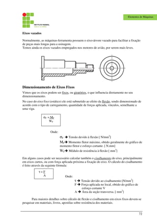 72
Elementos de Máquinas
Eixos vazados
Normalmente, as máquinas-ferramenta possuem o eixo-árvore vazado para facilitar a fixação
de peças mais longas para a usinagem.
Temos ainda os eixos vazados empregados nos motores de avião, por serem mais leves.
Dimensionamento de Eixos Fixos
Vimos que os eixos podem ser fixos, ou giratórios, o que influencia diretamente no seu
dimensionamento.
No caso do eixo fixo (estático) ele está submetido ao efeito da flexão, sendo dimensionado de
acordo com o tipo de carregamento, quantidade de forças aplicada, vínculos, semelhante a
uma viga.
Onde:
σF Tensão devido à flexão [ N/mm2
]
MF Momento fletor máximo, obtido geralmente do gráfico de
momento fletor e esforço cortante. [ N.mm]
WF Módulo de resistência à flexão [ mm3
]
Em alguns casos pode ser necessário calcular também o cisalhamento do eixo, principalmente
em eixos curtos, ou com força aplicada próxima a fixação do eixo. O cálculo do cisalhamento
é feito através da seguinte fórmula:
Onde:
τ Tensão devido ao cisalhamento [N/mm2
]
F Força aplicada no local, obtido do gráfico de
esforço cortante V
A Área da seção transversa. [ mm2
]
Para maiores detalhes sobre cálculo de flexão e cisalhamento em eixos fixos devem-se
pesquisar em materiais, livros, apostilas sobre resistência dos materiais.
σF = MF
WF
τ = F
A
 