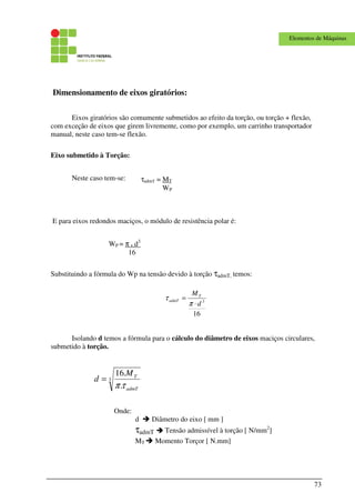 73
Elementos de Máquinas
Dimensionamento de eixos giratórios:
Eixos giratórios são comumente submetidos ao efeito da torção, ou torção + flexão,
com exceção de eixos que girem livremente, como por exemplo, um carrinho transportador
manual, neste caso tem-se flexão.
Eixo submetido à Torção:
Neste caso tem-se:
E para eixos redondos maciços, o módulo de resistência polar é:
Substituindo a fórmula do Wp na tensão devido à torção τadmT, temos:
16
3
d
MT
admT
⋅
=
π
τ
Isolando d temos a fórmula para o cálculo do diâmetro de eixos maciços circulares,
submetido à torção.
3
.
.16
admT
TM
d
τπ
=
Onde:
d Diâmetro do eixo [ mm ]
τadmT Tensão admissível à torção [ N/mm2
]
MT Momento Torçor [ N.mm]
τadmT = MT
WP
WP = π . d3
16
 