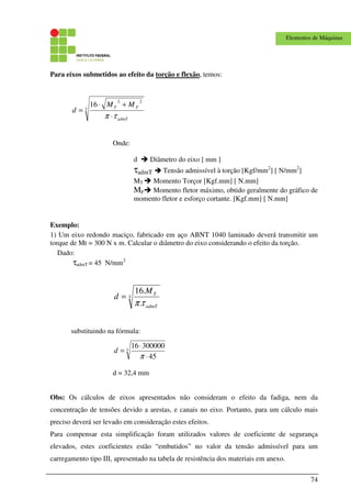 74
Elementos de Máquinas
Para eixos submetidos ao efeito da torção e flexão, temos:
3
22
16
admT
FT MM
d
τπ ⋅
+⋅
=
Onde:
d Diâmetro do eixo [ mm ]
τadmT Tensão admissível à torção [Kgf/mm2
] [ N/mm2
]
MT Momento Torçor [Kgf.mm] [ N.mm]
MF Momento fletor máximo, obtido geralmente do gráfico de
momento fletor e esforço cortante. [Kgf.mm] [ N.mm]
Exemplo:
1) Um eixo redondo maciço, fabricado em aço ABNT 1040 laminado deverá transmitir um
torque de Mt = 300 N x m. Calcular o diâmetro do eixo considerando o efeito da torção.
Dado:
τadmT = 45 N/mm2
3
.
.16
admT
TM
d
τπ
=
substituindo na fórmula:
3
45
30000016
⋅
⋅
=
π
d
d = 32,4 mm
Obs: Os cálculos de eixos apresentados não consideram o efeito da fadiga, nem da
concentração de tensões devido a arestas, e canais no eixo. Portanto, para um cálculo mais
preciso deverá ser levado em consideração estes efeitos.
Para compensar esta simplificação foram utilizados valores de coeficiente de segurança
elevados, estes coeficientes estão “embutidos” no valor da tensão admissível para um
carregamento tipo III, apresentado na tabela de resistência dos materiais em anexo.
 