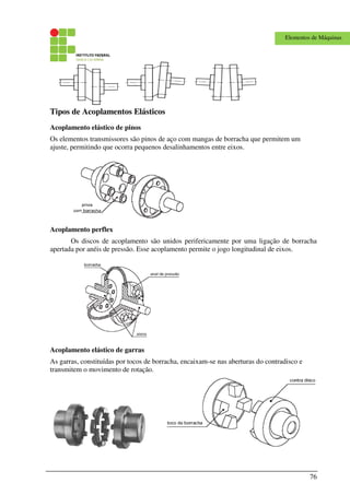 76
Elementos de Máquinas
Tipos de Acoplamentos Elásticos
Acoplamento elástico de pinos
Os elementos transmissores são pinos de aço com mangas de borracha que permitem um
ajuste, permitindo que ocorra pequenos desalinhamentos entre eixos.
Acoplamento perflex
Os discos de acoplamento são unidos perifericamente por uma ligação de borracha
apertada por anéis de pressão. Esse acoplamento permite o jogo longitudinal de eixos.
Acoplamento elástico de garras
As garras, constituídas por tocos de borracha, encaixam-se nas aberturas do contradisco e
transmitem o movimento de rotação.
 