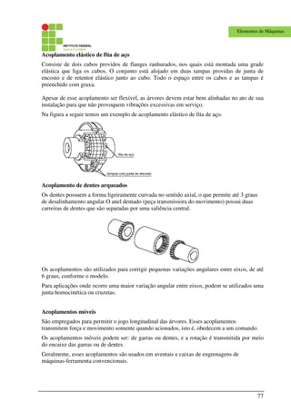 77
Elementos de Máquinas
Acoplamento elástico de fita de aço
Consiste de dois cubos providos de flanges ranhurados, nos quais está montada uma grade
elástica que liga os cubos. O conjunto está alojado em duas tampas providas de junta de
encosto e de retentor elástico junto ao cubo. Todo o espaço entre os cabos e as tampas é
preenchido com graxa.
Apesar de esse acoplamento ser flexível, as árvores devem estar bem alinhadas no ato de sua
instalação para que não provoquem vibrações excessivas em serviço.
Na figura a seguir temos um exemplo de acoplamento elástico de fita de aço.
Acoplamento de dentes arqueados
Os dentes possuem a forma ligeiramente curvada no sentido axial, o que permite até 3 graus
de desalinhamento angular.O anel dentado (peça transmissora do movimento) possui duas
carreiras de dentes que são separadas por uma saliência central.
Os acoplamentos são utilizados para corrigir pequenas variações angulares entre eixos, de até
6 graus, conforme o modelo.
Para aplicações onde ocorre uma maior variação angular entre eixos, podem se utilizados uma
junta homocinética ou cruzetas.
Acoplamentos móveis
São empregados para permitir o jogo longitudinal das árvores. Esses acoplamentos
transmitem força e movimento somente quando acionados, isto é, obedecem a um comando.
Os acoplamentos móveis podem ser: de garras ou dentes, e a rotação é transmitida por meio
do encaixe das garras ou de dentes.
Geralmente, esses acoplamentos são usados em aventais e caixas de engrenagens de
máquinas-ferramenta convencionais.
 