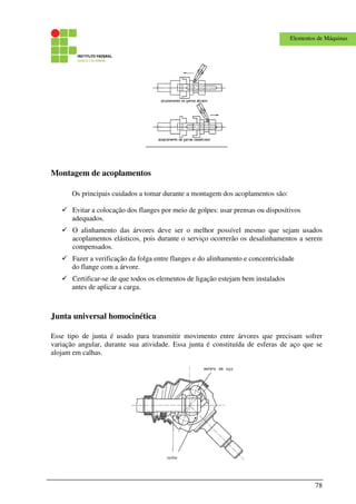 78
Elementos de Máquinas
Montagem de acoplamentos
Os principais cuidados a tomar durante a montagem dos acoplamentos são:
Evitar a colocação dos flanges por meio de golpes: usar prensas ou dispositivos
adequados.
O alinhamento das árvores deve ser o melhor possível mesmo que sejam usados
acoplamentos elásticos, pois durante o serviço ocorrerão os desalinhamentos a serem
compensados.
Fazer a verificação da folga entre flanges e do alinhamento e concentricidade
do flange com a árvore.
Certificar-se de que todos os elementos de ligação estejam bem instalados
antes de aplicar a carga.
Junta universal homocinética
Esse tipo de junta é usado para transmitir movimento entre árvores que precisam sofrer
variação angular, durante sua atividade. Essa junta é constituída de esferas de aço que se
alojam em calhas.
 