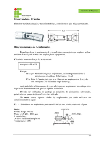 79
Elementos de Máquinas
Eixos Cardans / Cruzetas
Permitem trabalhar com eixos, transmitindo torque, com um maior grau de desalinhamento.
Dimensionamento de Acoplamentos
Para dimensionar o acoplamento deve-se calcular o momento torçor no eixo e aplicar
um fator de serviço de acordo com a aplicação do equipamento.
Cálculo do Momento Torçor do Acoplamento:
Em que:
Mt acopl = Momento Torçor do acoplamento, calculado para selecionar o
acoplamento no catálogo do fabricante. [N.m]
FS = Fator de Serviço, tabelado pelo fabricante de acoplamentos, de acordo
com a máquina a ser utilizada e o tipo de serviço.
Após calculado o Mtacoplamento, deve-se selecionar um acoplamento no catálogo com
capacidade de momento torçor igual ou superior a calculada.
Deverão ser verificadas no catálogo as dimensões do acoplamento selecionado,
principalmente quanto às dimensões do eixo utilizado.
No anexo tem-se algumas tabelas de acoplamentos que serão utilizadas no
dimensionamento a seguir.
Ex. 1- Dimensionar um acoplamento para ser utilizado em uma bomba, conforme a figura.
Dados:
Bomba do tipo rotativa
Motor = 5,5 KW - 1800 rpm
8 partidas/hora
20 horas funcionamento por dia
Temperatura = 60ºC
Mtacoplam. = Mt x FS
 