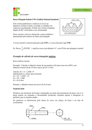8
Elementos de Máquinas
Rosca Polegada Padrão UNS (Unified National Standard)
Este sistema padronizou e unificou as roscas na
Inglaterra, Estados Unidos e Canadá, as medidas são
expressas em polegadas. O filete tem a forma triangular,
ângulo de 60º, crista plana e raiz arredondada.
Nesse sistema, como no whitworth, o passo também é
determinado pelo número de filetes por polegada.
A rosca normal é caracterizada pela sigla UNC, e a rosca fina pela sigla UNF.
Ex: Rosca 20
4
1
x UNC ( significa rosca com diâmetro ¼”, com 20 fios por polegada, normal)
Exemplo de cálculo de rosca triangular métrica
Rosca métrica normal
Exemplo - Calcular o diâmetro menor de um parafuso (d1) para uma rosca M10, com
diâmetro externo (d) de 10 mm e passo (p) de 1,5 mm.
Cálculo: d1 = d - 1,2268 · P
Substituindo os valores dessa fórmula:
d1 = 10 - 1,2268 · 1,5
d1 = 10 - 1,840
d1 = 8,16 mm
Portanto, o diâmetro menor da rosca é de 8,16 mm.
PARAFUSOS
Parafusos são elementos de fixação, empregados na união não permanente de peças, isto é, as
peças podem ser montadas e desmontadas facilmente, bastando apertar e desapertar os
parafusos que as mantêm unidas.
Os parafusos se diferenciam pela forma da rosca, da cabeça, da haste e do tipo de
acionamento.
 