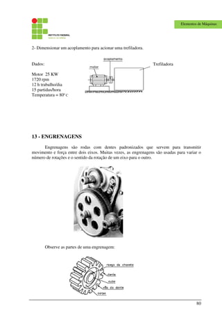 80
Elementos de Máquinas
2- Dimensionar um acoplamento para acionar uma trefiladora.
13 - ENGRENAGENS
Engrenagens são rodas com dentes padronizados que servem para transmitir
movimento e força entre dois eixos. Muitas vezes, as engrenagens são usadas para variar o
número de rotações e o sentido da rotação de um eixo para o outro.
Observe as partes de uma engrenagem:
TrefiladoraDados:
Motor 25 KW
1720 rpm
12 h trabalho/dia
15 partidas/hora
Temperatura = 800
C
 