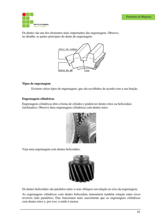 81
Elementos de Máquinas
Os dentes são um dos elementos mais importantes das engrenagens. Observe,
no detalhe, as partes principais do dente de engrenagem.
Tipos de engrenagem
Existem vários tipos de engrenagem, que são escolhidos de acordo com a sua função.
Engrenagens cilíndricas
Engrenagens cilíndricas têm a forma de cilindro e podem ter dentes retos ou helicoidais
(inclinados). Observe duas engrenagens cilíndricas com dentes retos.
Veja uma engrenagem com dentes helicoidais:
Os dentes helicoidais são paralelos entre si mas oblíquos em relação ao eixo da engrenagem.
As engrenagens cilíndricas com dentes helicoidais transmitem também rotação entre eixos
reversos (não paralelos). Elas funcionam mais suavemente que as engrenagens cilíndricas
com dentes retos e, por isso, o ruído é menor.
 