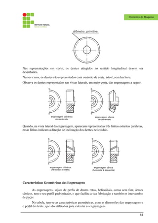 84
Elementos de Máquinas
Nas representações em corte, os dentes atingidos no sentido longitudinal devem ser
desenhados.
Nesses casos, os dentes são representados com omissão de corte, isto é, sem hachura.
Observe os dentes representados nas vistas laterais, em meio-corte, das engrenagens a seguir.
Quando, na vista lateral da engrenagem, aparecem representadas três linhas estreitas paralelas,
essas linhas indicam a direção de inclinação dos dentes helicoidais.
Características Geométricas das Engrenagens
As engrenagens, sejam de perfis de dentes retos, helicoidais, coroa sem fim, dentes
cônicos, tem o seu perfil padronizado, o que facilita a sua fabricação e também o intercambio
de peças.
Na tabela, tem-se as características geométricas, com as dimensões das engrenagens e
o perfil do dente, que são utilizados para calcular as engrenagens.
 
