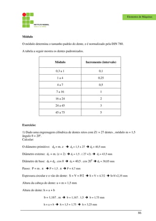 86
Elementos de Máquinas
Módulo
O módulo determina o tamanho padrão do dente, e é normalizado pela DIN 780.
A tabela a seguir mostra os dentes padronizados.
Módulo Incremento (intervalo)
0,3 a 1 0,1
1 a 4 0,25
4 a 7 0,5
7 a 16 1
16 a 24 2
24 a 45 3
45 a 75 5
Exercício:
1) Dado uma engrenagem cilíndrica de dentes retos com Z1 = 27 dentes , módulo m = 1,5
ângulo θ = 20º.
Calcular:
O diâmetro primitivo: dp = m. z dp = 1,5 x 27 dp = 40,5 mm
Diâmetro externo: de = m. (z + 2) de = 1,5 . ( 27 +2) de = 43,5 mm
Diâmetro de base: db = dp . cos θ db = 40,5 . cos 200
db = 38,05 mm
Passo: P = m . π P = 1,5 . π P = 4,7 mm
Espessura circular e o vão do dente: S = V = P/2 S = V = 4,7/2 S=V=2,35 mm
Altura da cabeça do dente: a = m = 1,5 mm
Altura do dente: h = a + b
b = 1,167 . m b = 1,167 . 1,5 b = 1,75 mm
h = a + b h = 1,5 + 1,75 h = 3,25 mm
 