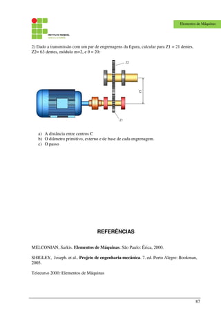87
Elementos de Máquinas
2) Dado a transmissão com um par de engrenagens da figura, calcular para Z1 = 21 dentes,
Z2= 63 dentes, módulo m=2, e θ = 20:
a) A distância entre centros C
b) O diâmetro primitivo, externo e de base de cada engrenagem.
c) O passo
REFERÊNCIAS
MELCONIAN, Sarkis. Elementos de Máquinas. São Paulo: Érica, 2000.
SHIGLEY, Joseph. et al.. Projeto de engenharia mecânica. 7. ed. Porto Alegre: Bookman,
2005.
Telecurso 2000: Elementos de Máquinas
 