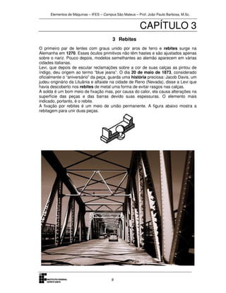 Elementos de Máquinas – IFES – Campus São Mateus – Prof. João Paulo Barbosa, M.Sc.
8
CAPÍTULO 3
3 Rebites
O primeiro par de lentes com graus unido por aros de ferro e rebites surge na
Alemanha em 1270. Esses óculos primitivos não têm hastes e são ajustados apenas
sobre o nariz. Pouco depois, modelos semelhantes ao alemão aparecem em várias
cidades italianas.
Levi, que depois de escutar reclamações sobre a cor de suas calças as pintou de
índigo, deu origem ao termo “blue jeans”. O dia 20 de maio de 1873, considerado
oficialmente o “aniversário” da peça, guarda uma história preciosa: Jacob Davis, um
judeu originário da Lituânia e alfaiate na cidade de Reno (Nevada), disse a Levi que
havia descoberto nos rebites de metal uma forma de evitar rasgos nas calças.
A solda é um bom meio de fixação mas, por causa do calor, ela causa alterações na
superfície das peças e das barras devido suas espessuras. O elemento mais
indicado, portanto, é o rebite.
A fixação por rebites é um meio de união permanente. A figura abaixo mostra a
rebitagem para unir duas peças.
 