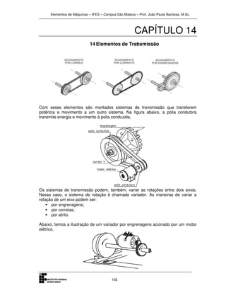 Elementos de Máquinas – IFES – Campus São Mateus – Prof. João Paulo Barbosa, M.Sc.
103
CAPÍTULO 14
14 Elementos de Trabsmissão
Com esses elementos são montados sistemas de transmissão que transferem
potência e movimento a um outro sistema. Na figura abaixo, a polia condutora
transmite energia e movimento à polia conduzida.
Os sistemas de transmissão podem, também, variar as rotações entre dois eixos.
Nesse caso, o sistema de rotação é chamado variador. As maneiras de variar a
rotação de um eixo podem ser:
• por engrenagens;
• por correias;
• por atrito.
Abaixo, temos a ilustração de um variador por engrenagens acionado por um motor
elétrico.
 