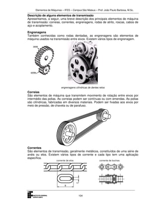 Elementos de Máquinas – IFES – Campus São Mateus – Prof. João Paulo Barbosa, M.Sc.
104
Descrição de alguns elementos de transmissão
Apresentamos, a seguir, uma breve descrição dos principais elementos de máquina
de transmissão: correias, correntes, engrenagens, rodas de atrito, roscas, cabos de
aço e acoplamento.
Engrenagens
Também conhecidas como rodas dentadas, as engrenagens são elementos de
máquina usados na transmissão entre eixos. Existem vários tipos de engrenagem.
engrenagens cilíndricas de dentes retos
Correias
São elementos de máquina que transmitem movimento de rotação entre eixos por
intermédio das polias. As correias podem ser contínuas ou com emendas. As polias
são cilíndricas, fabricadas em diversos materiais. Podem ser fixadas aos eixos por
meio de pressão, de chaveta ou de parafuso.
Correntes
São elementos de transmissão, geralmente metálicos, constituídos de uma série de
anéis ou elos. Existem vários tipos de corrente e cada tipo tem uma aplicação
específica.
 