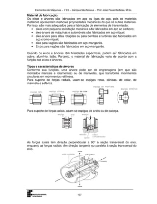 Elementos de Máquinas – IFES – Campus São Mateus – Prof. João Paulo Barbosa, M.Sc.
107
Material de fabricação
Os eixos e árvores são fabricados em aço ou ligas de aço, pois os materiais
metálicos apresentam melhores propriedades mecânicas do que os outros materiais.
Por isso, são mais adequados para a fabricação de elementos de transmissão:
• eixos com pequena solicitação mecânica são fabricados em aço ao carbono;
• eixo-árvore de máquinas e automóveis são fabricados em aço-níquel;
• eixo-árvore para altas rotações ou para bombas e turbinas são fabricados em
aço cromo-níquel;
• eixo para vagões são fabricados em aço-manganês.
• Eixos para vagões são fabricados em aço-manganês.
Quando os eixos e árvores têm finalidades específicas, podem ser fabricados em
cobre, alumínio, latão. Portanto, o material de fabricação varia de acordo com a
função dos eixos e árvores.
Tipos e características de árvores
Conforme sua funções, uma árvore pode ser de engrenagens (em que são
montados mancais e rolamentos) ou de manivelas, que transforma movimentos
circulares em movimentos retilíneos.
Para suporte de forças radiais, usam-se espigas retas, cônicas, de colar, de
manivela e esférica.
Para suporte de forças axiais, usam-se espigas de anéis ou de cabeça.
As forças axiais tem direção perpendicular a 90º à seção transversal do eixo,
enquanto as forças radiais têm direção tangente ou paralela à seção transversal do
eixo.
 