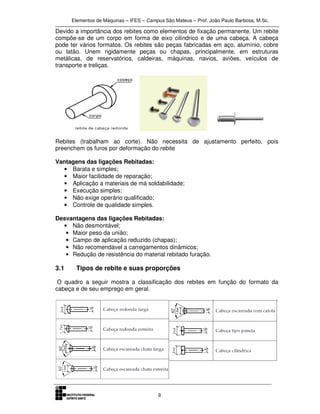 Elementos de Máquinas – IFES – Campus São Mateus – Prof. João Paulo Barbosa, M.Sc.
9
Devido a importância dos rebites como elementos de fixação permanente. Um rebite
compõe-se de um corpo em forma de eixo cilíndrico e de uma cabeça. A cabeça
pode ter vários formatos. Os rebites são peças fabricadas em aço, alumínio, cobre
ou latão. Unem rigidamente peças ou chapas, principalmente, em estruturas
metálicas, de reservatórios, caldeiras, máquinas, navios, aviões, veículos de
transporte e treliças.
Rebites (trabalham ao corte). Não necessita de ajustamento perfeito, pois
preenchem os furos por deformação do rebite
Vantagens das ligações Rebitadas:
• Barata e simples;
• Maior facilidade de reparação;
• Aplicação a materiais de má soldabilidade;
• Execução simples;
• Não exige operário qualificado;
• Controle de qualidade simples.
Desvantagens das ligações Rebitadas:
• Não desmontável;
• Maior peso da união;
• Campo de aplicação reduzido (chapas);
• Não recomendável a carregamentos dinâmicos;
• Redução de resistência do material rebitado furação.
3.1 Tipos de rebite e suas proporções
O quadro a seguir mostra a classificação dos rebites em função do formato da
cabeça e de seu emprego em geral.
 