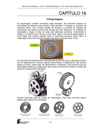 Elementos de Máquinas – IFES – Campus São Mateus – Prof. João Paulo Barbosa, M.Sc.
110
CAPÍTULO 16
16 Engrenagens
As engrenagens, também chamadas rodas dentadas, são elementos básicos na
transmissão de potência entre árvores. Elas permitem a redução ou aumento do
momento torsor, com mínimas perdas de energia, e aumento ou redução de
velocidades, sem perda nenhuma de energia, por não deslizarem. A mudança de
velocidade e torção é feita na razão dos diâmetros primitivos. Aumentando a
rotação, o momento torsor diminui e vice-versa. Assim, num par de engrenagens, a
maior delas terá sempre rotação menor e transmitirá momento torsor maior. A
engrenagem menor tem sempre rotação mais alta e momento torsor menor.
O movimento dos dentes entre si processa-se de tal modo que no diâmetro primitivo
não há deslizamento, havendo apenas aproximação e afastamento. Nas demais
partes do flanco, existe ação de deslizamento e rolamento. Daí conclui-se que as
velocidades periféricas (tangenciais) dos círculos primitivos de ambas as rodas são
iguais (lei fundamental do dentado).
Existem diferentes tipos de corpos de engrenagem. Para você conhecer alguns
desses tipos, observe as ilustrações.
 
