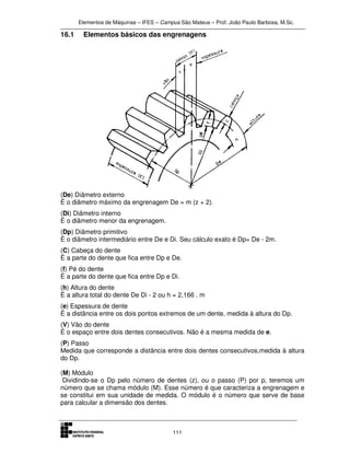 Elementos de Máquinas – IFES – Campus São Mateus – Prof. João Paulo Barbosa, M.Sc.
111
16.1 Elementos básicos das engrenagens
(De) Diâmetro externo
É o diâmetro máximo da engrenagem De = m (z + 2).
(Di) Diâmetro interno
É o diâmetro menor da engrenagem.
(Dp) Diâmetro primitivo
É o diâmetro intermediário entre De e Di. Seu cálculo exato é Dp= De - 2m.
(C) Cabeça do dente
É a parte do dente que fica entre Dp e De.
(f) Pé do dente
É a parte do dente que fica entre Dp e Di.
(h) Altura do dente
É a altura total do dente De Di - 2 ou h = 2,166 . m
(e) Espessura de dente
É a distância entre os dois pontos extremos de um dente, medida à altura do Dp.
(V) Vão do dente
É o espaço entre dois dentes consecutivos. Não é a mesma medida de e.
(P) Passo
Medida que corresponde a distância entre dois dentes consecutivos,medida à altura
do Dp.
(M) Módulo
Dividindo-se o Dp pelo número de dentes (z), ou o passo (P) por p, teremos um
número que se chama módulo (M). Esse número é que caracteriza a engrenagem e
se constitui em sua unidade de medida. O módulo é o número que serve de base
para calcular a dimensão dos dentes.
 