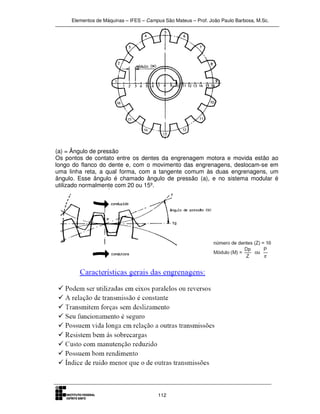 Elementos de Máquinas – IFES – Campus São Mateus – Prof. João Paulo Barbosa, M.Sc.
112
(a) = Ângulo de pressão
Os pontos de contato entre os dentes da engrenagem motora e movida estão ao
longo do flanco do dente e, com o movimento das engrenagens, deslocam-se em
uma linha reta, a qual forma, com a tangente comum às duas engrenagens, um
ângulo. Esse ângulo é chamado ângulo de pressão (a), e no sistema modular é
utilizado normalmente com 20 ou 15º.
 