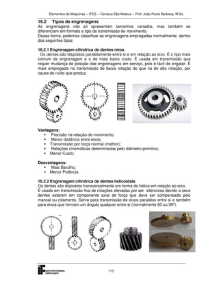Elementos de Máquinas – IFES – Campus São Mateus – Prof. João Paulo Barbosa, M.Sc.
113
16.2 Tipos de engrenagens
As engrenagens não só apresentam tamanhos variados, mas também se
diferenciam em formato e tipo de transmissão de movimento.
Dessa forma, podemos classificar as engrenagens empregadas normalmente dentro
dos seguintes tipos:
16.2.1 Engrenagem cilíndrica de dentes retos
Os dentes são dispostos paralelamente entre si e em relação ao eixo. É o tipo mais
comum de engrenagem e o de mais baixo custo. É usada em transmissão que
requer mudança de posição das engrenagens em serviço, pois é fácil de engatar. É
mais empregada na transmissão de baixa rotação do que na de alta rotação, por
causa do ruído que produz.
Vantagens:
Precisão na relação de movimento;
Menor distância entre eixos;
Transmissão por força normal (melhor);
Relações cinemáticas determinadas pelo diâmetro primitivo;
Menor Custo;
Desvantagens:
Mais Barulho;
Menor Potência.
16.2.2 Engrenagem cilíndrica de dentes helicoidais
Os dentes são dispostos transversalmente em forma de hélice em relação ao eixo.
É usada em transmissão fixa de rotações elevadas por ser silenciosa devido a seus
dentes estarem em componente axial de força que deve ser compensada pelo
mancal ou rolamento. Serve para transmissão de eixos paralelos entre si e também
para eixos que formam um ângulo qualquer entre si (normalmente 60 ou 90º).
 