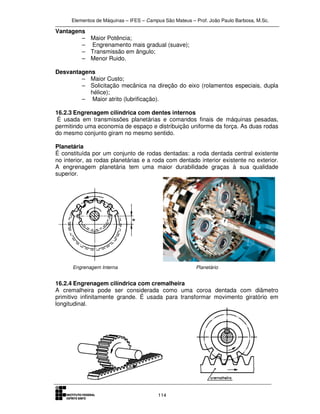Elementos de Máquinas – IFES – Campus São Mateus – Prof. João Paulo Barbosa, M.Sc.
114
Vantagens
– Maior Potência;
– Engrenamento mais gradual (suave);
– Transmissão em ângulo;
– Menor Ruido.
Desvantagens
– Maior Custo;
– Solicitação mecânica na direção do eixo (rolamentos especiais, dupla
hélice);
– Maior atrito (lubrificação).
16.2.3 Engrenagem cilíndrica com dentes internos
É usada em transmissões planetárias e comandos finais de máquinas pesadas,
permitindo uma economia de espaço e distribuição uniforme da força. As duas rodas
do mesmo conjunto giram no mesmo sentido.
Planetária
É constituída por um conjunto de rodas dentadas: a roda dentada central existente
no interior, as rodas planetárias e a roda com dentado interior existente no exterior.
A engrenagem planetária tem uma maior durabilidade graças à sua qualidade
superior.
Engrenagem Interna Planetário
16.2.4 Engrenagem cilíndrica com cremalheira
A cremalheira pode ser considerada como uma coroa dentada com diâmetro
primitivo infinitamente grande. É usada para transformar movimento giratório em
longitudinal.
 