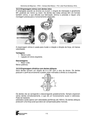 Elementos de Máquinas – IFES – Campus São Mateus – Prof. João Paulo Barbosa, M.Sc.
115
16.2.5 Engrenagem cônica com dentes retos
É empregada quando as árvores se cruzam; o ângulo de interseção é geralmente
90º, podendo ser menor ou maior. Os dentes das rodas cônicas têm um formato
também cônico, o que dificulta sua fabricação, diminui a precisão e requer uma
montagem precisa para o funcionamento adequado.
A engrenagem cônica é usada para mudar a rotação e direção da força, em baixas
velocidades.
Vantagens:
• Menor custo;
• Ligação em eixos angulares.
Desvantagens:
• Maior ruído;
Menor potência.
16.2.6 Engrenagem cilíndrica com dentes oblíquos
Seus dentes formam um ângulo de 8 a 20º com o eixo da árvore. Os dentes
possuem o perfil da envolvente e podem estar inclinados à direita ou à esquerda.
Os dentes vão se carregando e descarregando gradativamente. Sempre engrenam
vários dentes simultaneamente, o que dá um funcionamento suave e silencioso.
Pode ser bastante
solicitada e pode operar com velocidades periféricas até 160m/s. Os dentes oblíquos
produzem uma força axial que deve ser compensada pelos mancais.
 