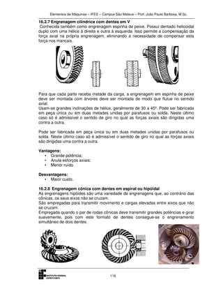 Elementos de Máquinas – IFES – Campus São Mateus – Prof. João Paulo Barbosa, M.Sc.
116
16.2.7 Engrenagem cilíndrica com dentes em V
Conhecida também como engrenagem espinha de peixe. Possui dentado helicoidal
duplo com uma hélice à direita e outra à esquerda. Isso permite a compensação da
força axial na própria engrenagem, eliminando a necessidade de compensar esta
força nos mancais.
Para que cada parte receba metade da carga, a engrenagem em espinha de peixe
deve ser montada com árvores deve ser montada de modo que flutue no sentido
axial.
Usam-se grandes inclinações de hélice, geralmente de 30 a 45º. Pode ser fabricada
em peça única ou em duas metades unidas por parafusos ou solda. Neste último
caso só é admissível o sentido de giro no qual as forças axiais são dirigidas uma
contra a outra.
Pode ser fabricada em peça única ou em duas metades unidas por parafusos ou
solda. Neste último caso só é admissível o sentido de giro no qual as forças axiais
são dirigidas uma contra a outra.
Vantagens:
• Grande potência;
• Anula esforços axiais;
• Menor ruído.
Desvantagens:
• Maior custo.
16.2.8 Engrenagem cônica com dentes em espiral ou hipóidal
As engrenagens hipóides são uma variedade de engrenagens que, ao contrário das
cônicas, os seus eixos não se cruzam.
São empregadas para transmitir movimento e cargas elevadas entre eixos que não
se cruzam.
Empregada quando o par de rodas cônicas deve transmitir grandes potências e girar
suavemente, pois com este formato de dentes consegue-se o engrenamento
simultâneo de dois dentes.
 