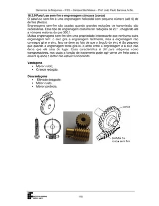Elementos de Máquinas – IFES – Campus São Mateus – Prof. João Paulo Barbosa, M.Sc.
118
16.2.9 Parafuso sem-fim e engrenagem côncava (coroa)
O parafuso sem-fim é uma engrenagem helicoidal com pequeno número (até 6) de
dentes (filetes).
Engrenagens sem-fim são usadas quando grandes reduções de transmissão são
necessárias. Esse tipo de engrenagem costuma ter reduções de 20:1, chegando até
a números maiores do que 300:1.
Muitas engrenagens sem-fim têm uma propriedade interessante que nenhuma outra
engrenagem tem: o eixo gira a engrenagem facilmente, mas a engrenagem não
consegue girar o eixo. Isso se deve ao fato de que o ângulo do eixo é tão pequeno
que quando a engrenagem tenta girá-lo, o atrito entre a engrenagem e o eixo não
deixa que ele saia do lugar. Essa característica é útil para máquinas como
transportadores, nos quais a função de travamento pode agir como um freio para a
esteira quando o motor não estiver funcionando.
Vantagens
• Menor ruído;
• Grande redução.
Desvantagens
• Elevado desgaste;
• Maior custo;
• Menor potência.
 