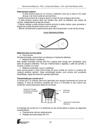 Elementos de Máquinas – IFES – Campus São Mateus – Prof. João Paulo Barbosa, M.Sc.
136
Polia tensora externa
- A polia tensora deve ter no mínimo o diâmetro uma vez e meia (x1,5) maior
do que o da menor polia do acionamento ;
- A polia tensora deve ter a largura igual ou maior do que a largura da correia ;
- A polia tensora externa deve ser sempre lisa, pois irá trabalhar nas costas da
correia, independente do tipo de correia ;
- Colocar sempre a polia tensora externa próxima à polia motora, para aumentar o
ângulo de contato da polia motora com a correia ;
- Alinhar corretamente a polia tensora para não comprometer a vida útil da correia.
Materiais para correia plana
• Couro de boi
Recebe emendas, suporta bem os esforços e é bastante elásticas.
• Material fibroso e sintéticos
Não recebe emendas (correia sem-fim), própria para forças sem oscilações, para
polia de pequeno diâmetro. Tem por material base o algodão, o pêlo de camelo, o
viscose, o perlon e o nylon.
• Material combinado, couro e sintéticos
Essa correia possui a face interna feita de couro curtido ao cromo e a externa de
material sintético (perlon). Essa combinação produz uma correia com excelente
flexibilidade, capas de transmitir grandes potências.
Transmissão por correia em V
A correia em V é inteiriça (sem-fim) fabricada com secção transversal em forma de
trapézio. É feita de borracha revestida por lona e é formada no seu interior por
cordonéis vulcanizados para absorver as forças.
O emprego da correia em V é preferível ao da correia plana e possui as seguintes
características:
• Praticamente não tem deslizamento.
• Relação de transmissão até 10:1.
 