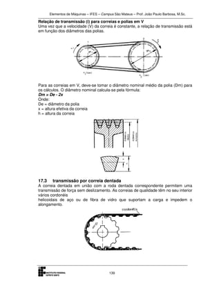 Elementos de Máquinas – IFES – Campus São Mateus – Prof. João Paulo Barbosa, M.Sc.
139
Relação de transmissão (i) para correias e polias em V
Uma vez que a velocidade (V) da correia é constante, a relação de transmissão está
em função dos diâmetros das polias.
Para as correias em V, deve-se tomar o diâmetro nominal médio da polia (Dm) para
os cálculos. O diâmetro nominal calcula-se pela fórmula:
Dm = De - 2x
Onde:
De = diâmetro da polia
x = altura efetiva da correia
h = altura da correia
17.3 transmissão por correia dentada
A correia dentada em união com a roda dentada correspondente permitem uma
transmissão de força sem deslizamento. As correias de qualidade têm no seu interior
vários cordonéis
helicoidais de aço ou de fibra de vidro que suportam a carga e impedem o
alongamento.
 