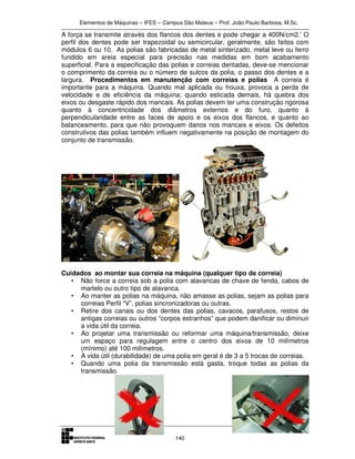 Elementos de Máquinas – IFES – Campus São Mateus – Prof. João Paulo Barbosa, M.Sc.
140
A força se transmite através dos flancos dos dentes e pode chegar a 400N/cm2.’ O
perfil dos dentes pode ser trapezoidal ou semicircular, geralmente, são feitos com
módulos 6 ou 10. As polias são fabricadas de metal sinterizado, metal leve ou ferro
fundido em areia especial para precisão nas medidas em bom acabamento
superficial. Para a especificação das polias e correias dentadas, deve-se mencionar
o comprimento da correia ou o número de sulcos da polia, o passo dos dentes e a
largura. Procedimentos em manutenção com correias e polias A correia é
importante para a máquina. Quando mal aplicada ou frouxa, provoca a perda de
velocidade e de eficiência da máquina; quando esticada demais, há quebra dos
eixos ou desgaste rápido dos mancais. As polias devem ter uma construção rigorosa
quanto à concentricidade dos diâmetros externos e do furo, quanto à
perpendicularidade entre as faces de apoio e os eixos dos flancos, e quanto ao
balanceamento, para que não provoquem danos nos mancais e eixos. Os defeitos
construtivos das polias também influem negativamente na posição de montagem do
conjunto de transmissão.
Cuidados ao montar sua correia na máquina (qualquer tipo de correia)
• Não force a correia sob a polia com alavancas de chave de fenda, cabos de
martelo ou outro tipo de alavanca.
• Ao manter as polias na máquina, não amasse as polias, sejam as polias para
correias Perfil “V”, polias sincronizadoras ou outras.
• Retire dos canais ou dos dentes das polias, cavacos, parafusos, restos de
antigas correias ou outros “corpos estranhos” que podem danificar ou diminuir
a vida útil da correia.
• Ao projetar uma transmissão ou reformar uma máquina/transmissão, deixe
um espaço para regulagem entre o centro dos eixos de 10 milímetros
(mínimo) até 100 milímetros.
• A vida útil (durabilidade) de uma polia em geral é de 3 a 5 trocas de correias.
• Quando uma polia da transmissão está gasta, troque todas as polias da
transmissão.
 
