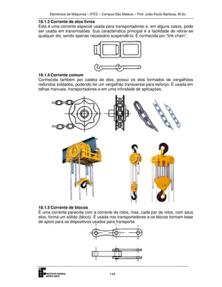 Elementos de Máquinas – IFES – Campus São Mateus – Prof. João Paulo Barbosa, M.Sc.
144
18.1.3 Corrente de elos livres
Esta é uma corrente especial usada para transportadores e, em alguns casos, pode
ser usada em transmissões. Sua característica principal é a facilidade de retirar-se
qualquer elo, sendo apenas necessário suspendê-lo. É conhecida por “link chain”.
18.1.4 Corrente comum
Conhecida também por cadeia de elos, possui os elos formados de vergalhões
redondos soldados, podendo ter um vergalhão transversal para esforço. É usada em
talhas manuais, transportadores e em uma infinidade de aplicações.
18.1.5 Corrente de blocos
É uma corrente parecida com a corrente de rolos, mas, cada par de rolos, com seus
elos, forma um sólido (bloco). É usada nos transportadores e os blocos formam base
de apoio para os dispositivos usados para transporte.
 