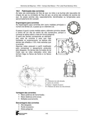 Elementos de Máquinas – IFES – Campus São Mateus – Prof. João Paulo Barbosa, M.Sc.
145
18.2 Fabricação das correntes
As talas são estampadas de fitas de aço; os rolos e as buchas são repuxados de
chapas de aço ou enrolados de fitas de aço; os pinos são cortados de arames de
aço. As peças prontas são, separadamente, beneficiadas ou temperadas para
aproximadamente 60 rockwell.
Engrenagens para correntes
As engrenagens para correntes têm como medidas principais o
número de dentes (Z), o passo (p) e o diâmetro (d).
O passo é igual à corda medida sobre o diâmetro primitivo desde
o centro de um vão ao centro do vão consecutivo, porque a
corrente se aplica sobre a roda em forma poligonal.
O perfil dos dentes corresponde ao diâmetro
dos rolos da corrente e para que haja
facilidade no engrenamento, as laterais dos
dentes são afiladas e 10% mais estreitas que
a corrente.
Algumas rodas possuem o perfil modificado
para compensar o alargamento produzido
pelo desgaste. Os dentes são formados de tal
modo que os rolos colocados entre eles
tenham folga no flanco da frente e no flanco
de trás.
Vantagem das correntes:
• Maior potência de transmissão;
• Maior distância entre eixos;
• Múltiplos acionamento.
Desvantagens das correntes
• Alto desgaste;
• Ruído excessivo;
• Efeito poligonal.
 