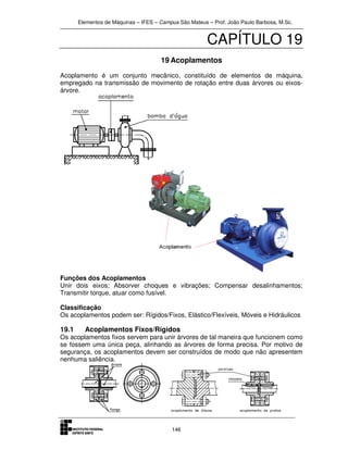 Elementos de Máquinas – IFES – Campus São Mateus – Prof. João Paulo Barbosa, M.Sc.
146
CAPÍTULO 19
19 Acoplamentos
Acoplamento é um conjunto mecânico, constituído de elementos de máquina,
empregado na transmissão de movimento de rotação entre duas árvores ou eixos-
árvore.
Funções dos Acoplamentos
Unir dois eixos; Absorver choques e vibrações; Compensar desalinhamentos;
Transmitir torque, atuar como fusível.
Classificação
Os acoplamentos podem ser: Rígidos/Fixos, Elástico/Flexíveis, Móveis e Hidráulicos
19.1 Acoplamentos Fixos/Rígidos
Os acoplamentos fixos servem para unir árvores de tal maneira que funcionem como
se fossem uma única peça, alinhando as árvores de forma precisa. Por motivo de
segurança, os acoplamentos devem ser construídos de modo que não apresentem
nenhuma saliência.
 