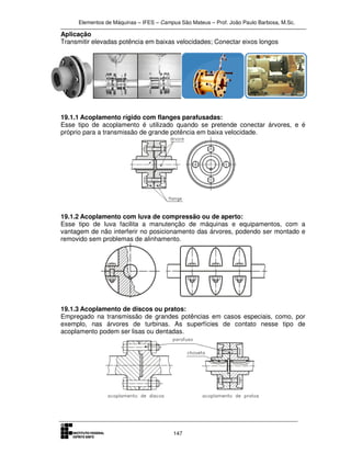Elementos de Máquinas – IFES – Campus São Mateus – Prof. João Paulo Barbosa, M.Sc.
147
Aplicação
Transmitir elevadas potência em baixas velocidades; Conectar eixos longos
19.1.1 Acoplamento rígido com flanges parafusadas:
Esse tipo de acoplamento é utilizado quando se pretende conectar árvores, e é
próprio para a transmissão de grande potência em baixa velocidade.
19.1.2 Acoplamento com luva de compressão ou de aperto:
Esse tipo de luva facilita a manutenção de máquinas e equipamentos, com a
vantagem de não interferir no posicionamento das árvores, podendo ser montado e
removido sem problemas de alinhamento.
19.1.3 Acoplamento de discos ou pratos:
Empregado na transmissão de grandes potências em casos especiais, como, por
exemplo, nas árvores de turbinas. As superfícies de contato nesse tipo de
acoplamento podem ser lisas ou dentadas.
 