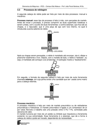 Elementos de Máquinas – IFES – Campus São Mateus – Prof. João Paulo Barbosa, M.Sc.
13
3.3 Processos de rebitagem
A segunda cabeça do rebite pode ser feita por meio de dois processos: manual e
mecânico.
Processo manual: esse tipo de processo é feito à mão, com pancadas de martelo.
Antes de iniciar o processo, é preciso comprimir as duas superfícies metálicas a
serem unidas, com o auxilio de duas ferramentas: o contra-estampo, que fica sob as
chapas, e o repuxador, que é uma peça de aço com furo interno, no qual é
introduzida a ponta saliente do rebite.
Após as chapas serem prensadas, o rebite é martelado até encorpar, isto é, dilatar e
preencher totalmente o furo. Depois, com o martelo de bola, o rebite é “boleado”, ou
seja, é martelado até começar a se arredondar. A ilustração mostra o “baoleamento”.
Em seguida, o formato da segunda cabeça é feito por meio de outra ferramenta
chamada estampo, em cuja ponta existe uma cavidade que ser· usada como matriz
para a cabeça redonda.
Processo mecânico
O processo mecânico é feito por meio de martelo pneumático ou de rebitadeiras
pneumáticas e hidráulicas. O martelo pneumático é ligado a um compressor de ar
por tubos flexíveis e trabalha sob uma pressão entre 5 Pa 7 Pa, controlada pela
alavanca do cabo.
O martelo funciona por meio de um pistão ou êmbolo que impulsiona a ferramenta
existente na sua extremidade. Essa ferramenta é o estampo, que dá a forma à
cabeça do rebite e pode ser trocado, dependendo da necessidade.
 