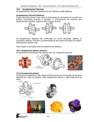 Elementos de Máquinas – IFES – Campus São Mateus – Prof. João Paulo Barbosa, M.Sc.
148
19.2 Acoplamentos Flexíveis
Os acoplamentos Flexíveis classificam-se em: Elásticos e Não Elásticos
Acoplamentos Flexíveis Elásticos
Esses elementos tornam mais suave a transmissão do movimento em árvores que
tenham movimentos bruscos, e permitem o funcionamento do conjunto com
desalinhamento paralelo, angular e axial entre as árvores.
Os acoplamentos elásticos são construídos em forma articulada, elástica ou
articulada e elástica. Permitem a compensação de até 6 graus de ângulo de torção e
deslocamento angular axial.
Veja a seguir os principais tipos de acoplamentos elásticos.
19.2.1 Acoplamento elástico de pinos
Os elementos transmissores são pinos de aço com mangas de borracha.
19.2.2 Acoplamento perflex
Os discos de acoplamento são unidos perifericamente por uma ligação de borracha
apertada por anéis de pressão. Esse acoplamento permite o jogo longitudinal de
eixos.
 