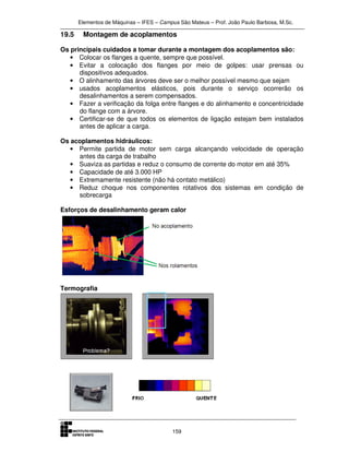 Elementos de Máquinas – IFES – Campus São Mateus – Prof. João Paulo Barbosa, M.Sc.
159
19.5 Montagem de acoplamentos
Os principais cuidados a tomar durante a montagem dos acoplamentos são:
• Colocar os flanges a quente, sempre que possível.
• Evitar a colocação dos flanges por meio de golpes: usar prensas ou
dispositivos adequados.
• O alinhamento das árvores deve ser o melhor possível mesmo que sejam
• usados acoplamentos elásticos, pois durante o serviço ocorrerão os
desalinhamentos a serem compensados.
• Fazer a verificação da folga entre flanges e do alinhamento e concentricidade
do flange com a árvore.
• Certificar-se de que todos os elementos de ligação estejam bem instalados
antes de aplicar a carga.
Os acoplamentos hidráulicos:
• Permite partida de motor sem carga alcançando velocidade de operação
antes da carga de trabalho
• Suaviza as partidas e reduz o consumo de corrente do motor em até 35%
• Capacidade de até 3.000 HP
• Extremamente resistente (não há contato metálico)
• Reduz choque nos componentes rotativos dos sistemas em condição de
sobrecarga
Esforços de desalinhamento geram calor
Termografia
 