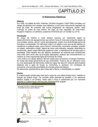 Elementos de Máquinas – IFES – Campus São Mateus – Prof. João Paulo Barbosa, M.Sc.
168
CAPÍTULO 21
21 Elementos Elásticos
História
Em 1656, na cidade de Haia, Holanda, Christian Huygens (1629-1695) concebeu um
relógio de pêndulo com escapo, que substituiu o fuso como instrumento regulador da
força da mola. Ao contrário dos outros progressos da relojoaria, porém, essa
invenção foi antes de tudo teórica. No lugar do fuso regulador da mola-motor,
Huygens imaginou um pêndulo, suspenso livremente por um cordão ou um fio.
Introdução
Ao longo da historia a mola sempre exerceu um importante papel no
desenvolvimento de equipamentos que sofrem força.A mola esta presente desde de
uma simples caneta, até em naves aeroespaciais, existe uma diversificada gama de
formatos e composição. Por definição mola é um objeto e com que se dá impulso ou
resistência a qualquer peça, para imprimir movimentos, amortecer embates, prender
um objeto, destinada a reagir, depois de haver sido dobrada, vergada, distendida ou
comprimida, apartir desta definição podemos notar a importância de tal peça para a
sociedade. Este trabalho tem por objetivo esclarecer as variáveis que caracterizam
uma mola, bem como citar as principais aplicações, explicar seu funcionamento e a
mostrar os mais importantes tipos de formatos de molas.
Uma mola é um objeto elástico flexível usado para armazenar a energia mecânica.
As molas são feitas geralmente de aço endurecido. Trata-se de um elemento único
ou uma associação de elementos (sistema) capaz de assumir notáveis deformações
elásticas sob a ação de forças ou momentos, e, portanto, em condições de
armazenar uma grande quantidade de energia potencial elástica.
Os elementos característicos das molas são a flecha, a flexibilidade e a rigidez.
Flecha
É a deformação sofrida pela mola sob a ação de uma determinada força, medida na
direção da própria força. Tal conceito pode estender-se também a um elemento
elástico sujeito a um binário, neste caso a força é substituída por um momento
aplicado e a deformação retilínea pelo deslocamento angular.
 