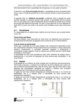Elementos de Máquinas – IFES – Campus São Mateus – Prof. João Paulo Barbosa, M.Sc.
169
Dois fatores determinam a quantidade de energia que um arco pode armazenar.
O primeiro é sua força de puxada do arco, a quantidade de força necessária para
armar o arco. A força de puxada de um arco aumenta conforme você vai puxando a
corda.
O segundo fator é a distância de puxada, a distância entre a posição da corda
quando relaxada e a posição quando está armada. A quantidade total de energia
que um arco pode criar é aproximadamente igual à metade do produto de sua força
de puxada pela distância de puxada. Ou seja, a força geral de um arco depende do
quão difícil é puxar sua corda e do quanto você consegue puxar essa corda para
trás.
21.1 Flexibilidade
É a capacidade de um determinado material se tornar flexível, que se pode dobrar,
curvar, etc.
Teoria Fisica das Molas
Na física clássica, uma mola pode ser vista como um dispositivo que armazene a
energia potencial esticando as ligações entre os átomos de um material elástico.
A lei de Hooke da elasticidade
Indica que a extensão de uma haste elástica (seu comprimento distendido menos
seu comprimento relaxado) é linear proporcional á sua tensão e á força usada para
esticá-la. Similarmente, a contração (extensão negativa) é proporcional à
compressão (tensão negativa). Esta lei relaciona-se somente quando a deformação
(extensão ou contração).
A flexibilidade de uma mola quantifica-se pelo valor constante da relação entre o
deslocamento, y, do ponto de aplicação da força atuante pela intensidade, P, da
força atuante
21.2 Rigidez
Propriedade de um material, de sofrer tensões sem se deformar permanentemente.
Sob tensão crescente, o material irá se deformar de forma elástica até o ponto em
que se deforma permanentemente, seja de forma rúptil, seja de forma dúctil o que
depende das propriedades reológicas do material e também das condições
termodinâmicas e do tempo em que a tensão é aplicada.
A rigidez de uma mola, também designada por constante de mola, k, é o inverso da
flexibilidade, isto é, a relação entre a intensidade da força atuante pelo
deslocamento respectivo.
A rigidez de uma mola, também designada por constante da mola, k, é o inverso da
flexibilidade, isto é, a relação entre a intensidade da força atuante pelo
deslocamento respectivo.
 