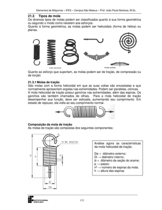 Elementos de Máquinas – IFES – Campus São Mateus – Prof. João Paulo Barbosa, M.Sc.
171
21.3 Tipos de mola
Os diversos tipos de molas podem ser classificados quanto à sua forma geométrica
ou segundo o modo como resistem aos esforços.
Quanto à forma geométrica, as molas podem ser helicoidais (forma de hélice) ou
planas.
Quanto ao esforço que suportam, as molas podem ser de tração, de compressão ou
de torção.
21.3.1 Molas de tração
São molas com a forma helicoidal em que as suas voltas são encostadas e que
normalmente apresentam argolas nas extremidades. Podem ser paralelas, cónicas.
A mola helicoidal de tração possui ganchos nas extremidades, além das espiras. Os
ganchos são também chamados de olhais. Para a mola helicoidal de tração
desempenhar sua função, deve ser esticada, aumentando seu comprimento. Em
estado de repouso, ela volta ao seu comprimento normal.
Composição da mola de tração
As molas de tração são compostas dos seguintes componentes:
Analise agora as características
da mola helicoidal de tração:
De→ diâmetro externo;
Di → diâmetro interno;
d→ diâmetro da seção do arame;
p → passo;
nº → número de espiras da mola.
h → altura das espiras
 