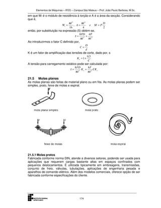 Elementos de Máquinas – IFES – Campus São Mateus – Prof. João Paulo Barbosa, M.Sc.
174
em que Wt é o módulo de resistência à torção e A é a área da secção. Considerando
que é,
24
,
16
23
D
PMe
d
A
d
Wt ===
ππ
então, por substituição na expressão (5) obtém-se,
23
48
d
P
d
PD
ππ
τ +=
Ao introduzirmos o fator C definido por,
d
D
C =
K é um fator de amplificação das tensões de corte, dado por, s
C
Ks
5,0
1+=
A tensão para carregamento estático pode ser calculada por:
ss CK
d
F
K
d
FD
23
88
ππ
τ ==
21.5 Molas planas
As molas planas são feitas de material plano ou em fita. As molas planas podem ser
simples, prato, feixe de molas e espiral.
21.5.1 Molas pratos
Fabricada conforme norma DIN, atende a diversos setores, podendo ser usada para
aplicações que requerem cargas bastante altas em espaços confinados com
pequenos deslocamentos. É utilizada tipicamente em embreagens, transmissões,
conjunto de freio, válvulas, tubulações, aplicações de engenharia pesada e
aparelhos de comando elétrico. Além dos modelos comerciais, oferece opção de ser
fabricada conforme especificações do cliente.
 