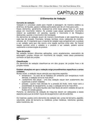 Elementos de Máquinas – IFES – Campus São Mateus – Prof. João Paulo Barbosa, M.Sc.
177
CAPÍTULO 22
22 Elementos de Vedação
Conceito de vedação
Vedação é o processo usado para impedir a passagem, de maneira estática ou
dinâmica, de líquidos, gases e sólidos particulados (pó) de um meio para outro.
Esses elementos, geralmente, localizam-se entre duas peças fixas ou em duas
peças em movimento relativo. As junções cujas peças apresentam movimento
relativo se subdividem em girantes, quando o movimento é de Rotação,e
deslizantes, quando o movimento é de translação.
Os elementos de vedação atuam de maneira diversificada e são específicos para
cada tipo de atuação. Exemplos: tampas, bombas, eixos, cabeçotes de motores,
válvulas, etc. É importante que o material do vedador seja compatível com o produto
a ser vedado, para que não ocorra uma reação química entre eles. Se houver
reação química entre o vedador e o produto a ser vedado, poderá ocorrer
vazamento e contaminação do produto.
Tipos de junção
Na vedação existem diferentes aplicações, como acoplamentos, reservatório de
estocagem; junções móveis em movimento de rotação, neste casos precisamos
conhecer os tipos de junções.
Classificação
Os elementos de vedação classificam-se em dois grupos: de junções fixas e de
junções móveis.
Existem situações em que a vedação exige procedimentos específicos e certos
cuidados.
Muitas vezes, a vedação requer atenção aos seguintes aspectos:
temperatura - no caso de se trabalhar em ambiente com temperatura muito
elevada, a vedação torna-se mais difícil;
acabamento das peças - uma boa vedação requer bom acabamento das
superfícies a serem vedadas;
pressão - quanto mais elevada for a pressão do fluido, tanto maior será a
possibilidade de escapamento, ou seja, a vedação torna-se mais difícil;
estado físico - os fluidos líquidos são mais fáceis de serem vedados do que os
fluidos em estado gasoso.
Portanto, os elementos de vedação de máquinas devem ser adequados a esses
aspectos para que se evitem riscos de escapamento e até de acidentes.
Os materiais usados como elementos de vedação são: juntas de borracha, papelão,
velumóide, anéis de borracha ou metálicos, juntas metálicas, retentores, gaxetas,
selos mecânicos, etc.
 