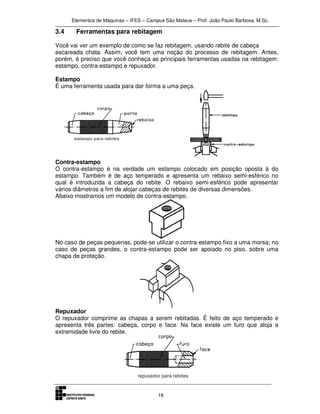 Elementos de Máquinas – IFES – Campus São Mateus – Prof. João Paulo Barbosa, M.Sc.
16
3.4 Ferramentas para rebitagem
Você vai ver um exemplo de como se faz rebitagem, usando rebite de cabeça
escareada chata. Assim, você tem uma noção do processo de rebitagem. Antes,
porém, é preciso que você conheça as principais ferramentas usadas na rebitagem:
estampo, contra-estampo e repuxador.
Estampo
É uma ferramenta usada para dar forma a uma peça.
Contra-estampo
O contra-estampo é na verdade um estampo colocado em posição oposta à do
estampo. Também é de aço temperado e apresenta um rebaixo semi-esférico no
qual é introduzida a cabeça do rebite. O rebaixo semi-esférico pode apresentar
vários diâmetros a fim de alojar cabeças de rebites de diversas dimensões.
Abaixo mostramos um modelo de contra-estampo.
No caso de peças pequenas, pode-se utilizar o contra-estampo fixo a uma morsa; no
caso de peças grandes, o contra-estampo pode ser apoiado no piso, sobre uma
chapa de proteção.
Repuxador
O repuxador comprime as chapas a serem rebitadas. É feito de aço temperado e
apresenta três partes: cabeça, corpo e face. Na face existe um furo que aloja a
extremidade livre do rebite.
 