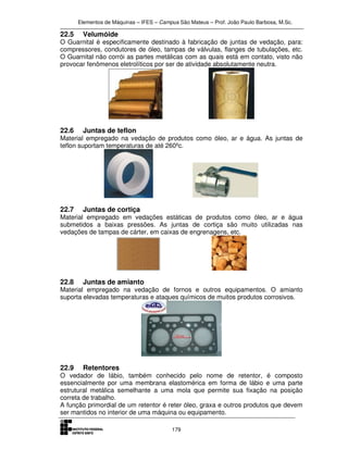 Elementos de Máquinas – IFES – Campus São Mateus – Prof. João Paulo Barbosa, M.Sc.
179
22.5 Velumóide
O Guarnital é especificamente destinado à fabricação de juntas de vedação, para:
compressores, condutores de óleo, tampas de válvulas, flanges de tubulações, etc.
O Guarnital não corrói as partes metálicas com as quais está em contato, visto não
provocar fenômenos eletrolíticos por ser de atividade absolutamente neutra.
22.6 Juntas de teflon
Material empregado na vedação de produtos como óleo, ar e água. As juntas de
teflon suportam temperaturas de até 260ºc.
22.7 Juntas de cortiça
Material empregado em vedações estáticas de produtos como óleo, ar e água
submetidos a baixas pressões. As juntas de cortiça são muito utilizadas nas
vedações de tampas de cárter, em caixas de engrenagens, etc.
22.8 Juntas de amianto
Material empregado na vedação de fornos e outros equipamentos. O amianto
suporta elevadas temperaturas e ataques químicos de muitos produtos corrosivos.
22.9 Retentores
O vedador de lábio, também conhecido pelo nome de retentor, é composto
essencialmente por uma membrana elastomérica em forma de lábio e uma parte
estrutural metálica semelhante a uma mola que permite sua fixação na posição
correta de trabalho.
A função primordial de um retentor é reter óleo, graxa e outros produtos que devem
ser mantidos no interior de uma máquina ou equipamento.
 
