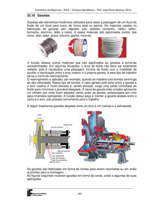 Elementos de Máquinas – IFES – Campus São Mateus – Prof. João Paulo Barbosa, M.Sc.
183
22.10 Gaxetas
Gaxetas são elementos mecânicos utilizados para vedar a passagem de um fluxo de
fluido de um local para outro, de forma total ou parcial. Os materiais usados na
fabricação de gaxetas são: algodão, juta, asbesto (amianto), náilon, teflon,
borracha, alumínio, latão e cobre. A esses materiais são aglutinados outros, tais
como: óleo, sebo, graxa, silicone, grafite, mica etc.
A função desses outros materiais que são aglutinados às gaxetas é torná-las
autolubrificadas. Em algumas situações, o fluxo de fluido não deve ser totalmente
vedado, pois é necessária uma passagem mínima de fluido com a finalidade de
auxiliar a lubrificação entre o eixo rotativo e a própria gaxeta. A este tipo de trabalho
dá-se o nome de restringimento.
O restringimento é aplicado, por exemplo, quando se trabalha com bomba centrífuga
de alta velocidade. Nesse tipo de bomba, o calor gerado pelo atrito entre a gaxeta e
o eixo rotativo é muito elevado e, sendo elevado, exige uma saída controlada de
fluido para minimizar o provável desgaste. A caixa de gaxeta mais simples apresenta
um cilindro oco onde ficam alojados vários anéis de gaxeta, pressionados por uma
peça chamada sobreposta. A função dessa peça é manter a gaxeta alojada entre a
caixa e o eixo, sob pressão conveniente para o trabalho.
A seguir mostramos gaxetas alojadas entre um eixo e um mancal e a sobreposta.
As gaxetas são fabricadas em forma de cordas para serem recortadas ou em anéis
já prontos para a montagem.
As figuras seguintes mostram gaxetas em forma de corda, anéis e algumas de suas
aplicações.
 