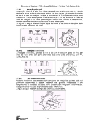 Elementos de Máquinas – IFES – Campus São Mateus – Prof. João Paulo Barbosa, M.Sc.
187
22.11.1 Vedação principal
A vedação principal é feita num plano perpendicular ao eixo por meio do contato
deslizante entre as faces altamente polidas de duas peças, geralmente chamadas
de sede e anel de selagem. A sede é estacionária e fica conectada numa parte
sobreposta. O anel de selagem é fixado ao eixo e gira com ele. Para que as faces do
anel de selagem e da sede permaneçam sempre em contato e pressionadas,
utilizam-se molas helicoidais conectadas ao anel de selagem.
As figuras a seguir mostram alguns tipos de sedes e de anéis de selagem, bem
como um selo mecânico em corte.
22.11.2 Vedação secundária
A vedação secundária, aplicada à sede e ao anel de selagem, pode ser feita por
meio de vários anéis com perfis diferentes, tais como: junta, anel o'ring, anel "V",
cunha, fole etc.
22.11.3 Uso do selo mecânico
Os selos mecânicos são utilizados com vantagens em relação às gaxetas, pois não
permitem vazamentos e podem trabalhar sob grandes velocidades e em
temperaturas e pressões elevadas, sem apresentarem desgastes consideráveis.
Eles permitem a vedação de produtos tóxicos e inflamáveis.
A figura a seguir mostram exemplo de selo mecânico em corte.
 