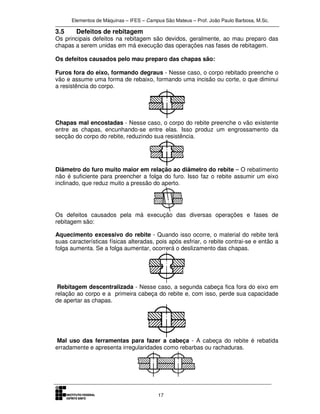 Elementos de Máquinas – IFES – Campus São Mateus – Prof. João Paulo Barbosa, M.Sc.
17
3.5 Defeitos de rebitagem
Os principais defeitos na rebitagem são devidos, geralmente, ao mau preparo das
chapas a serem unidas em má execução das operações nas fases de rebitagem.
Os defeitos causados pelo mau preparo das chapas são:
Furos fora do eixo, formando degraus - Nesse caso, o corpo rebitado preenche o
vão e assume uma forma de rebaixo, formando uma incisão ou corte, o que diminui
a resistência do corpo.
Chapas mal encostadas - Nesse caso, o corpo do rebite preenche o vão existente
entre as chapas, encunhando-se entre elas. Isso produz um engrossamento da
secção do corpo do rebite, reduzindo sua resistência.
Diâmetro do furo muito maior em relação ao diâmetro do rebite – O rebatimento
não é suficiente para preencher a folga do furo. Isso faz o rebite assumir um eixo
inclinado, que reduz muito a pressão do aperto.
Os defeitos causados pela má execução das diversas operações e fases de
rebitagem são:
Aquecimento excessivo do rebite - Quando isso ocorre, o material do rebite terá
suas características físicas alteradas, pois após esfriar, o rebite contrai-se e então a
folga aumenta. Se a folga aumentar, ocorrerá o deslizamento das chapas.
Rebitagem descentralizada - Nesse caso, a segunda cabeça fica fora do eixo em
relação ao corpo e a primeira cabeça do rebite e, com isso, perde sua capacidade
de apertar as chapas.
Mal uso das ferramentas para fazer a cabeça - A cabeça do rebite é rebatida
erradamente e apresenta irregularidades como rebarbas ou rachaduras.
 