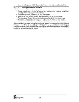 Elementos de Máquinas – IFES – Campus São Mateus – Prof. João Paulo Barbosa, M.Sc.
188
22.11.4 Vantagens do selo mecânico
• Reduz o atrito entre o eixo da bomba e o elemento de vedação reduzindo,
consequentemente, a perda de potência.
• Elimina o desgaste prematuro do eixo e da bucha.
• A vazão ou fuga do produto em operação é mínima ou imperceptível.
• Permite operar fluidos tóxicos, corrosivos ou inflamáveis com segurança.
• Tem capacidade de absorver o jogo e a deflexão normais do eixo rotativo.
O selo mecânico é usado em equipamentos de grande importância como bombas de
transporte em refinarias de petróleo; bombas de lama bruta nos tratamentos de água
e esgoto; bombas de submersão em construções; bombas de fábricas de bebidas;
em usinas termoelétricas e nucleares.
 